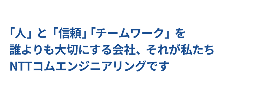 「人」と「信頼」「チームワーク」を誰よりも大切にする会社、それが私たち NTTコムエンジニアリングです